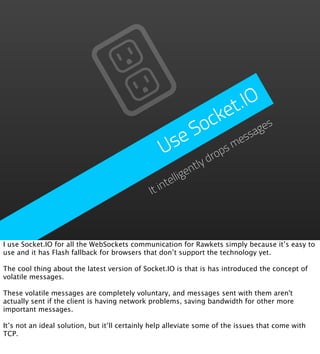 t.IO
                                                               e
                                                           ck ages
                                                        So
                                                     se          ess
                                                    U     drop
                                                              sm
                                                              tly
                                                            en
                                                      tellig
                                               It   in



I use Socket.IO for all the WebSockets communication for Rawkets simply because it’s easy to
use and it has Flash fallback for browsers that don’t support the technology yet.

The cool thing about the latest version of Socket.IO is that is has introduced the concept of
volatile messages.

These volatile messages are completely voluntary, and messages sent with them aren't
actually sent if the client is having network problems, saving bandwidth for other more
important messages.

It’s not an ideal solution, but it’ll certainly help alleviate some of the issues that come with
TCP.
 