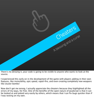 ters
                                                             ea
                                                           Ch      urse
                                                                 ac
                                                                    and
                                                              ssing
                                                           ble
                                                       A




There’s no denying it, your code is going to be visible to anyone who wants to look at the
source.

I experienced this early on in the development of the game with players adding in their own
features, like invincibility, epic speed, rapid-ﬁre, and even creating completely new weapons
like cluster bombs!

Now don’t get me wrong, I actually appreciate the cheaters because they highlighted all the
errors of my ways, for free. One of the beneﬁts of the open nature of JavaScript is that it can
be looked at and poked very easily by others, which means that I can ﬁx bugs quicker than if
I was testing on my own.
 
