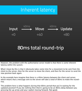 Inherent latency


                           40ms                            40ms
          Input                          Move                           Update
            +0                           +40                             +80


                    80ms total round-trip

However, the problem with the authoritative server model is that there is some inherent
latency within the system.

What I mean by this is that it obviously takes some time for a movement to be sent from the
client to the server, then for the server to move the client, and then for the server to send the
new position back again.

In the example here imagine that there is a 40ms latency between the client and server,
which means that a message sent to the server will take a total of 80ms to make the round-
trip.

The problem here is what happens during that 80ms period that you’re waiting for the
updated position? If you do nothing then there’s going to be an 80ms delay between you
pressing the up arrow and your rawket moving forward. Not good.
 
