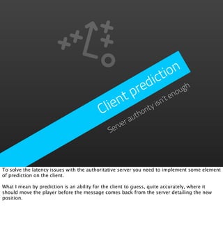 io n
                                                           dict h
                                                        pre      no
                                                                   ug
                                              nt         ’t e
                                          Clie hority isn
                                                 ut
                                                 vera
                                              Ser




To solve the latency issues with the authoritative server you need to implement some element
of prediction on the client.

What I mean by prediction is an ability for the client to guess, quite accurately, where it
should move the player before the message comes back from the server detailing the new
position.
 
