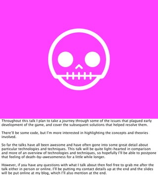Throughout this talk I plan to take a journey through some of the issues that plagued early
development of the game, and cover the subsequent solutions that helped resolve them.

There’ll be some code, but I’m more interested in highlighting the concepts and theories
involved.

So far the talks have all been awesome and have often gone into some great detail about
particular technologies and techniques. This talk will be quite light-hearted in comparison
and more of an overview of technologies and techniques, so hopefully I’ll be able to postpone
that feeling of death-by-awesomeness for a little while longer.

However, if you have any questions with what I talk about then feel free to grab me after the
talk either in person or online. I’ll be putting my contact details up at the end and the slides
will be put online at my blog, which I’ll also mention at the end.
 