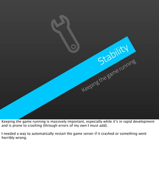 ility
                                                              b
                                                            ta ning
                                                           S      un
                                                              er
                                                            am
                                                        theg
                                                   ping
                                                Kee




Keeping the game running is massively important, especially while it’s in rapid development
and is prone to crashing (through errors of my own I must add).

I needed a way to automatically restart the game server if it crashed or something went
horribly wrong.
 