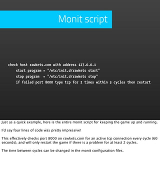 Monit script



    check host rawkets.com with address 127.0.0.1
        start program = "/etc/init.d/rawkets start"
        stop program = "/etc/init.d/rawkets stop"
        if failed port 8000 type tcp for 2 times within 3 cycles then restart




Just as a quick example, here is the entire monit script for keeping the game up and running.

I’d say four lines of code was pretty impressive!

This effectively checks port 8000 on rawkets.com for an active tcp connection every cycle (60
seconds), and will only restart the game if there is a problem for at least 2 cycles.

The time between cycles can be changed in the monit conﬁguration ﬁles.
 