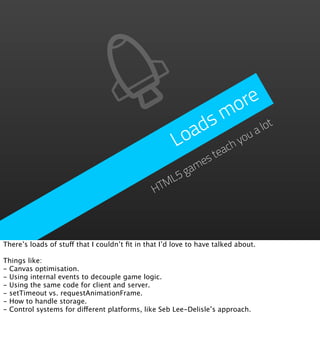 o re
                                                          s m ot
                                                        ad         al
                                                      Lo      hy
                                                                ou
                                                           eac
                                                       est
                                                     am
                                                  L5g
                                               HTM




There’s loads of stuff that I couldn’t ﬁt in that I’d love to have talked about.

Things like:
- Canvas optimisation.
- Using internal events to decouple game logic.
- Using the same code for client and server.
- setTimeout vs. requestAnimationFrame.
- How to handle storage.
- Control systems for different platforms, like Seb Lee-Delisle’s approach.
 