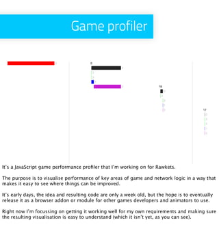 Game profiler




It’s a JavaScript game performance proﬁler that I’m working on for Rawkets.

The purpose is to visualise performance of key areas of game and network logic in a way that
makes it easy to see where things can be improved.

It’s early days, the idea and resulting code are only a week old, but the hope is to eventually
release it as a browser addon or module for other games developers and animators to use.

Right now I’m focussing on getting it working well for my own requirements and making sure
the resulting visualisation is easy to understand (which it isn’t yet, as you can see).
 