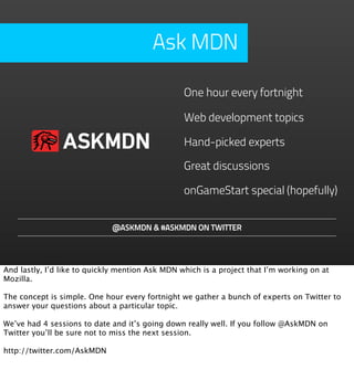 Ask MDN

                                                 One hour every fortnight

                                                 Web development topics

                ASKMDN                           Hand-picked experts

                                                 Great discussions

                                                 onGameStart special (hopefully)


                             @ASKMDN & #ASKMDN ON TWITTER




And lastly, I’d like to quickly mention Ask MDN which is a project that I’m working on at
Mozilla.

The concept is simple. One hour every fortnight we gather a bunch of experts on Twitter to
answer your questions about a particular topic.

We’ve had 4 sessions to date and it’s going down really well. If you follow @AskMDN on
Twitter you’ll be sure not to miss the next session.

http://twitter.com/AskMDN
 