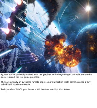 By now you’ve probably realised that the graphics at the beginning of this talk and on the
posters aren’t the real game graphics.

They are actually an awesome “artists impression” illustration that I commissioned a guy
called Reid Southen to create.

Perhaps when WebGL gets better it will become a reality. Who knows.
 