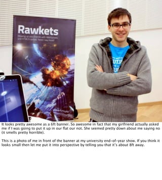 It looks pretty awesome as a 6ft banner. So awesome in fact that my girlfriend actually asked
me if I was going to put it up in our ﬂat our not. She seemed pretty down about me saying no
(it smells pretty horrible).

This is a photo of me in front of the banner at my university end-of-year show. If you think it
looks small then let me put it into perspective by telling you that it’s about 8ft away.
 