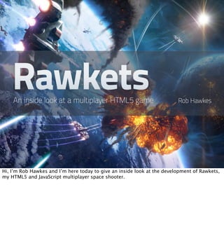 Hi, I’m Rob Hawkes and I’m here today to give an inside look at the development of Rawkets,
my HTML5 and JavaScript multiplayer space shooter.
 