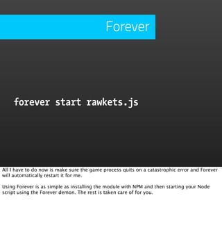 Forever




    forever start rawkets.js




All I have to do now is make sure the game process quits on a catastrophic error and Forever
will automatically restart it for me.

Using Forever is as simple as installing the module with NPM and then starting your Node
script using the Forever demon. The rest is taken care of for you.
 