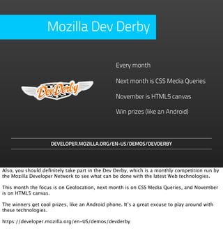 Mozilla Dev Derby

                                                 Every month

                                                 Next month is CSS Media Queries

                                                 November is HTML5 canvas

                                                 Win prizes (like an Android)



                     DEVELOPER.MOZILLA.ORG/EN-US/DEMOS/DEVDERBY




Also, you should deﬁnitely take part in the Dev Derby, which is a monthly competition run by
the Mozilla Developer Network to see what can be done with the latest Web technologies.

This month the focus is on Geolocation, next month is on CSS Media Queries, and November
is on HTML5 canvas.

The winners get cool prizes, like an Android phone. It’s a great excuse to play around with
these technologies.

https://developer.mozilla.org/en-US/demos/devderby
 