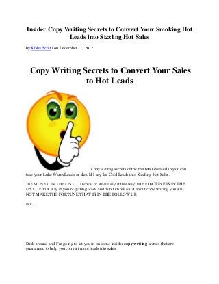 Insider Copy Writing Secrets to Convert Your Smoking Hot
              Leads into Sizzling Hot Sales
by Kisha Scott | on December 11, 2012




  Copy Writing Secrets to Convert Your Sales
                to Hot Leads




                                  Copy writing secrets of the masters revealed so you can
take your Luke Warm Leads or should I say Ice Cold Leads into Sizzling Hot Sales.

The MONEY IN THE LIST… I repeat or shall I say it this way THE FORTUNE IS IN THE
LIST…Either way if you’re getting leads and don’t know squat about copy writing you will
NOT MAKE THE FORTUNE THAT IS IN THE FOLLOW UP.

But…..




Stick around and I’m going to let you in on some insider copy writing secrets that are
guaranteed to help you convert more leads into sales.
 