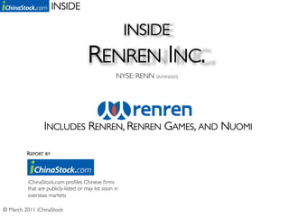 INSIDE	


                                                         INSIDE 	

                                       RENREN INC.	

                                                     NYSE: RENN (INTENDED)	





                  INCLUDES RENREN, RENREN GAMES, AND NUOMI	


          REPORT BY	





          iChinaStock.com proﬁles Chinese ﬁrms
          that are publicly-listed or may list soon in
          overseas markets	


© March 2011 iChinaStock	

 