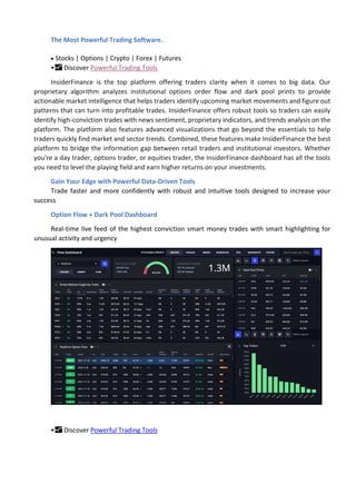 The Most Powerful Trading Software.
 Stocks | Options | Crypto | Forex | Futures
•📈 Discover Powerful Trading Tools
InsiderFinance is the top platform offering traders clarity when it comes to big data. Our
proprietary algorithm analyzes institutional options order flow and dark pool prints to provide
actionable market intelligence that helps traders identify upcoming market movements and figure out
patterns that can turn into profitable trades. InsiderFinance offers robust tools so traders can easily
identify high-conviction trades with news sentiment, proprietary indicators, and trends analysis on the
platform. The platform also features advanced visualizations that go beyond the essentials to help
traders quickly find market and sector trends. Combined, these features make InsiderFinance the best
platform to bridge the information gap between retail traders and institutional investors. Whether
you're a day trader, options trader, or equities trader, the InsiderFinance dashboard has all the tools
you need to level the playing field and earn higher returns on your investments.
Gain Your Edge with Powerful Data-Driven Tools
Trade faster and more confidently with robust and intuitive tools designed to increase your
success
Option Flow + Dark Pool Dashboard
Real-time live feed of the highest conviction smart money trades with smart highlighting for
unusual activity and urgency
•📈 Discover Powerful Trading Tools
 