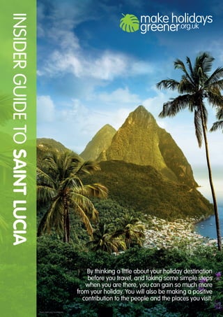 By thinking a little about your holiday destination
before you travel, and taking some simple steps
when you are there, you can gain so much more
from your holiday. You will also be making a positive
contribution to the people and the places you visit.
INSIDERGUIDETOSAINTLUCIA
Photo: Saint Lucia Tourist Board
 
