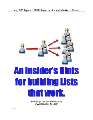 Your $27 Report:     FREE--Courtesy of www.listbuilder-101.com




    An Insider’s Hints
    for building Lists
        that work.
                       By Anonymous and David Soper
                           www.listbuilder-101.com
1|Page
 