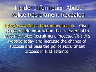Insider Information About Police Recruitment Revealed http://www.Police-Recruitment.co.uk  – Gives you complete information that is essential to pass the Police Recruitment Process. Visit this website today and increase the chance of success and pass the police recruitment process in first attempt. 