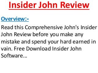 Insider John Review 
Overview:- 
Read this Comprehensive John's Insider 
John Review before you make any 
mistake and spend your hard earned in 
vain. Free Download Insider John 
Software... 
 