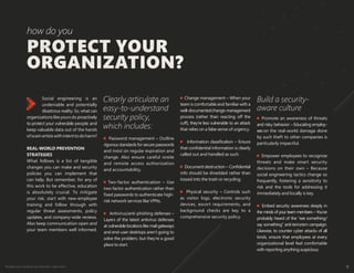 Protect your weakest security link—end users 9
PROTECT YOUR
ORGANIZATION?
how do you
Social engineering is an
undeniable and potentially
disastrous reality. So, what can
organizationslikeyoursdoproactively
to protect your vulnerable people and
keep valuable data out of the hands
ofscamartistswithintenttodoharm?
REAL-WORLD PREVENTION
STRATEGIES
What follows is a list of tangible
changes you can make and security
policies you can implement that
can help. But remember, for any of
this work to be effective, education
is absolutely crucial. To mitigate
your risk, start with new-employee
training and follow through with
regular threat assessments, policy
updates, and company-wide reviews.
Also keep communication open and
your team members well informed.
Change management – When your
team is comfortable and familiar with a
well-documentedchange-management
process (rather than reacting off the
cuff), they’re less vulnerable to an attack
that relies on a false sense of urgency.
Information classification – Ensure
that confidential information is clearly
called out and handled as such.
Document destruction – Confidential
info should be shredded rather than
tossed into the trash or recycling.
Physical security – Controls such
as visitor logs, electronic security
devices, escort requirements, and
background checks are key to a
comprehensive security policy.
Promote an awareness of threats
and risky behavior – Educating employ-
ees on the real-world damage done
by such theft to other companies is
particularly impactful.
Empower employees to recognize
threats and make smart security
decisions on their own – Because
social engineering tactics change so
frequently, fostering a sensitivity to
risk and the tools for addressing it
immediately and locally is key.
Embed security awareness deeply in
the minds of your team members – You’ve
probably heard of the “see something/
say something” anti-terrorism campaign.
Likewise, to counter cyber attacks of all
kinds, ensure that employees at every
organizational level feel comfortable
with reporting anything suspicious.
Password management – Outline
rigorous standards for secure passwords
and insist on regular expiration and
change. Also ensure careful onsite
and remote access authorization
and accountability.
Two-factor authentication – Use
two-factor authentication rather than
fixed passwords to authenticate high-
risk network services like VPNs.
Antivirus/anti-phishing defenses –
Layers of the latest antivirus defenses
at vulnerable locations like mail gateways
and end-user desktops aren’t going to
solve the problem, but they’re a good
place to start.
Clearly articulate an
easy-to-understand
security policy,
which includes:
Build a security-
aware culture
 