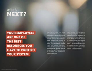 Protect your weakest security link—end users 11
First of all, no matter how strong
your technical security is, your
organization’s people are often the
most vulnerable link in the chain.
But, with thorough, thoughtful, and
regular education, they can also be
your biggest asset in your fight
against social engineering. However,
this is only possible when every
individual in the organization clearly
understands the very real risks, the
strategies that can offer protection, and
the big-picture goals and limitations
of enterprise security.
Finally, because the fight against
social engineering is so complex and
challenging, no ONE suggestion or
strategy outlined here will guarantee
security. But, by proactively attacking
the problem from all sides, adopting
viable prevention strategies, and pro-
moting a security-aware culture, you
can help to protect your organization,
your data, and your people from this
insidious 21st century threat.
what's
YOUR EMPLOYEES
ARE ONE OF
THE BEST
RESOURCES YOU
HAVE TO PROTECT
YOUR SYSTEM.
 