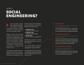 Protect your weakest security link—end users 2
Social engineering happens
when someone uses manipu-
lation, influence or deception
to get another person to release
information or to perform some sort
of action that benefits a hacker.
Hackers will often take advantage
of genuine security gaps in your
network. But at organizations of any
size, layers of sophisticated computer
security can be undone in seconds
because one employee—whether
because of trust, lack of awareness,
or carelessness—reveals company
information to someone with
malicious intent.
Your employees could be tricked into
anything from allowing someone to
tailgate them into your data center
to giving up their passwords or user
IDs over the phone. Social engineers
go to great lengths to gain access to
data they can exploit, such as:
PERSONAL INFO
passwords, account numbers
COMPANY INFO
phone lists, identity badges
SERVER INFO
servers, networks, non-public URLs
Familiarizing yourself with social
engineering techniques is your first
line of defense.
SOCIAL
ENGINEERING?
what is
So,what does a social
engineer sound like?
“This is Kevin from IT. We've been notified of a virus
on your department’s machines.”
One of the most common scams—a hacker poses
as an IT help desk worker to glean sensitive info
such asapasswordsfromanunsuspectingemployee.
“Hi, I’m the service tech from HP and I think Ellen is
expecting me at 1pm.”
This is why it’s so important that well-meaning staff
members and other insiders need to be educated
as to how and why they could be targeted—and
what to do if they suspect a potential threat.
“Oh! Wait, could you please hold the door?
I left my key/access card in my car.”
Peoplewanttobehelpful,andtheyoftendownplay
the risks of engaging with someone they don’t
know—and that can be a perilous mix.
ON THE PHONE
AT THE RECEPTION DESK
AT THE BUILDING ENTRANCE
You might believe that social engineers
wouldbeeasytospot.Butoftenenough,
they sound like people you run into at
work every day.
 