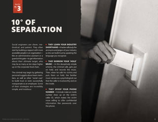 Protect your weakest security link—end users 6
10° OF
SEPARATION
tactic
no.
3
Social engineers are clever, me-
thodical, and patient. They often
start by building a rapport with more
accessible people in an organization—
like an administrative assistant or a
guardatthegate—togetinformation
about their ultimate target, who
may be as many as ten steps higher
up on the corporate food chain.
The criminal may begin by gathering
personal nuggets about team mem-
bers, as well as other "social cues"
to build trust or even successfully
masquerade as an employee. Some
of their strategies are incredibly
simple, and insidious:
THEY LEARN YOUR INDUSTRY
SHORTHAND–Ahackerwillstudythe
acronyms and jargon of your industry
so she can build trust by speaking the
language you recognize.
THEY BORROW YOUR 'HOLD'
MUSIC – In this deceptively simple
scheme, the criminal calls, gets put
on hold, and records the music.
Then, when he calls his victims and
puts them on hold, the familiar
music serves as a psychological cue
that the caller is trustworthy and on
the inside.
THEY SPOOF YOUR PHONE
NUMBER – Criminals make an inside
number show up on the victim’s
caller ID, which makes the victim
more willing to offer confidential
information like passwords over
the phone.
 