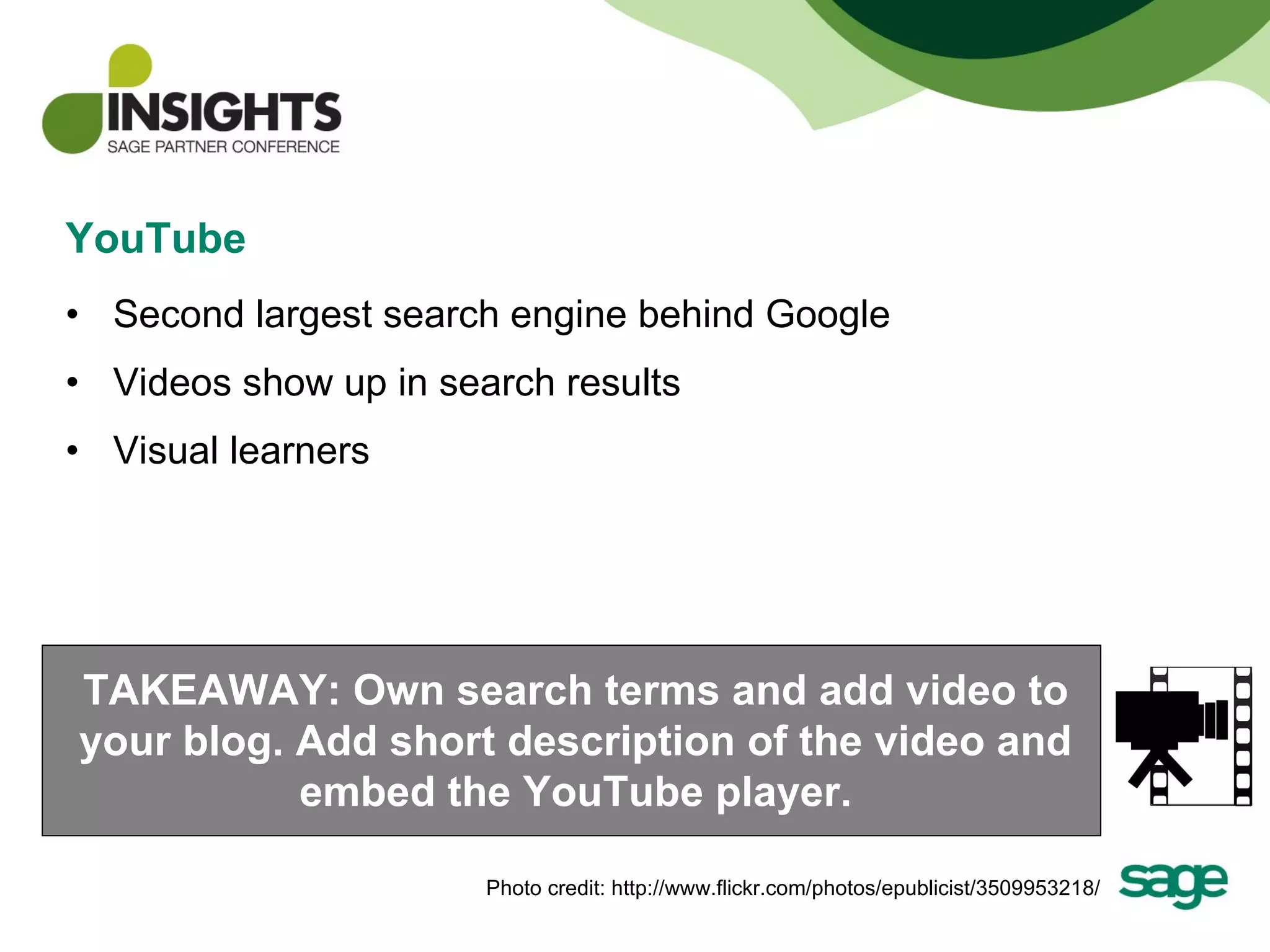 YouTube Second largest search engine behind Google Videos show up in search results Visual learners TAKEAWAY: Own search terms and add video to your blog. Add short description of the video and embed the YouTube player. Photo credit: http://www.flickr.com/photos/epublicist/3509953218/ 