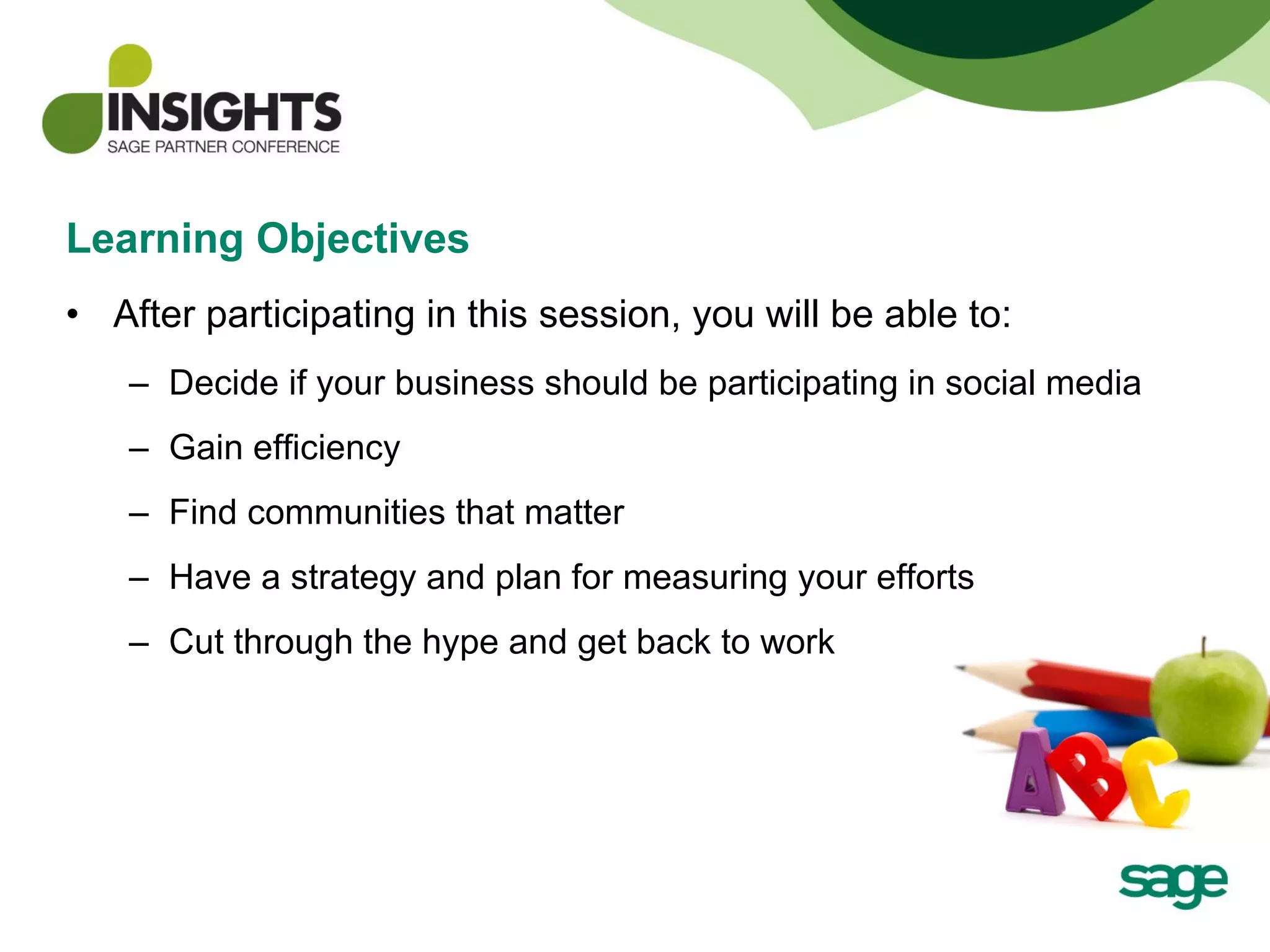 Learning Objectives After participating in this session, you will be able to:  Decide if your business should be participating in social media Gain efficiency Find communities that matter Have a strategy and plan for measuring your efforts Cut through the hype and get back to work 