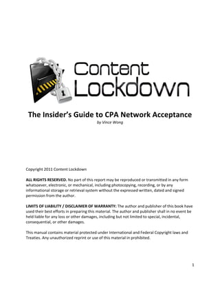  
 




                                                                                                
    The Insider’s Guide to CPA Network Acceptance 
                        by Vince Wong 

                                                  

 
 
 
 
 
Copyright 2011 Content Lockdown 
 
ALL RIGHTS RESERVED. No part of this report may be reproduced or transmitted in any form 
whatsoever, electronic, or mechanical, including photocopying, recording, or by any 
informational storage or retrieval system without the expressed written, dated and signed 
permission from the author.  
 
LIMITS OF LIABILITY / DISCLAIMER OF WARRANTY: The author and publisher of this book have 
used their best efforts in preparing this material. The author and publisher shall in no event be 
held liable for any loss or other damages, including but not limited to special, incidental, 
consequential, or other damages. 
 
This manual contains material protected under International and Federal Copyright laws and 
Treaties. Any unauthorized reprint or use of this material in prohibited. 
 
 

                                                                                                   1 
 
 