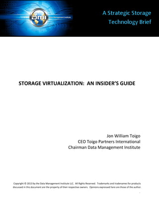 1
STORAGE VIRTUALIZATION: AN INSIDER’S GUIDE
Jon William Toigo
CEO Toigo Partners International
Chairman Data Management Institute
Copyright © 2013 by the Data Management Institute LLC. All Rights Reserved. Trademarks and tradenames for products
discussed in this document are the property of their respective owners. Opinions expressed here are those of the author.
 
