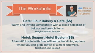 Cafe: Flour Bakery & Café ($$)
Warm and inviting atmosphere with a broad selection of
bakery and brunch items.
Neighborhood: Seaport
Hotel: Seaport Hotel Boston ($$)
A beautiful hotel with free Wiﬁ and a few dining options
where you can grab coﬀee or a meal and work.
Neighborhood: Seaport
The Workaholic Click for
More Details
& Options!
 