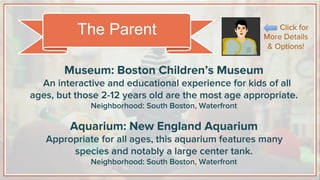 Museum: Boston Children’s Museum
An interactive and educational experience for kids of all
ages, but those 2-12 years old are the most age appropriate.
Neighborhood: South Boston, Waterfront
Aquarium: New England Aquarium
Appropriate for all ages, this aquarium features many
species and notably a large center tank.
Neighborhood: South Boston, Waterfront
The Parent Click for
More Details
& Options!
 