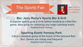 Bar: Jerry Remy’s Sports Bar & Grill
A popular spot to grab a drink before heading to a Red Sox
game. Also great for watching any major sporting event.
Neighborhood: Fenway
Sporting Event: Fenway Park
Catch a baseball game at the home of the beloved Red
Sox. Games are cheap and frequent!
Neighborhood: Fenway
The Sports Fan Click for
More Details
& Options!
 