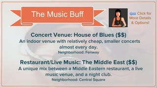 Concert Venue: House of Blues ($$)
An indoor venue with relatively cheap, smaller concerts
almost every day.
Neighborhood: Fenway
Restaurant/Live Music: The Middle East ($$)
A unique mix between a Middle Eastern restaurant, a live
music venue, and a night club.
Neighborhood: Central Square
The Music Buff Click for
More Details
& Options!
 
