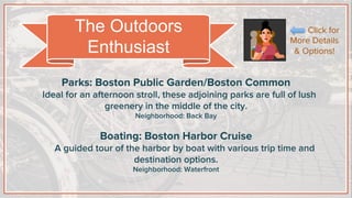 Parks: Boston Public Garden/Boston Common
Ideal for an afternoon stroll, these adjoining parks are full of lush
greenery in the middle of the city.
Neighborhood: Back Bay
Boating: Boston Harbor Cruise
A guided tour of the harbor by boat with various trip time and
destination options.
Neighborhood: Waterfront
The Outdoors
Enthusiast
Click for
More Details
& Options!
 