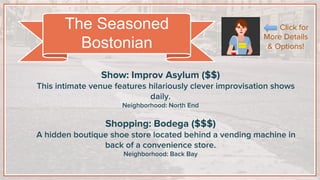 Show: Improv Asylum ($$)
This intimate venue features hilariously clever improvisation shows
daily.
Neighborhood: North End
Shopping: Bodega ($$$)
A hidden boutique shoe store located behind a vending machine in
back of a convenience store.
Neighborhood: Back Bay
The Seasoned
Bostonian
Click for
More Details
& Options!
 