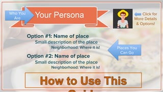 Your Persona
Option #1: Name of place
Small description of the place
Neighborhood: Where it is!
Option #2: Name of place
Small description of the place
Neighborhood: Where it is!
Places You
Can Go
Who You
Are
Click for
More Details
& Options!
 