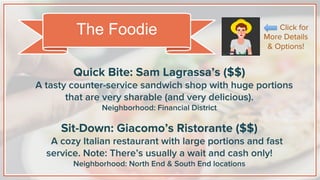 Quick Bite: Sam Lagrassa’s ($$)
A tasty counter-service sandwich shop with huge portions
that are very sharable (and very delicious).
Neighborhood: Financial District
Sit-Down: Giacomo’s Ristorante ($$)
A cozy Italian restaurant with large portions and fast
service. Note: There’s usually a wait and cash only!
Neighborhood: North End & South End locations
The Foodie Click for
More Details
& Options!
 