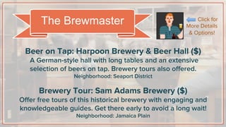 Beer on Tap: Harpoon Brewery & Beer Hall ($)
A German-style hall with long tables and an extensive
selection of beers on tap. Brewery tours also oﬀered.
Neighborhood: Seaport District
Brewery Tour: Sam Adams Brewery ($)
Oﬀer free tours of this historical brewery with engaging and
knowledgeable guides. Get there early to avoid a long wait!
Neighborhood: Jamaica Plain
The Brewmaster Click for
More Details
& Options!
 