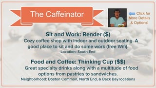 Sit and Work: Render ($)
Cozy coﬀee shop with indoor and outdoor seating. A
good place to sit and do some work (free Wiﬁ).
Location: South End
Food and Coﬀee: Thinking Cup ($$)
Great specialty drinks along with a multitude of food
options from pastries to sandwiches.
Neighborhood: Boston Common, North End, & Back Bay locations
The Caffeinator Click for
More Details
& Options!
 