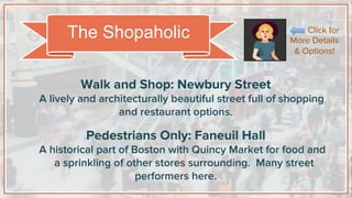 Walk and Shop: Newbury Street
A lively and architecturally beautiful street full of shopping
and restaurant options.
Pedestrians Only: Faneuil Hall
A historical part of Boston with Quincy Market for food and
a sprinkling of other stores surrounding. Many street
performers here.
The Shopaholic Click for
More Details
& Options!
 