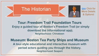 Tour: Freedom Trail Foundation Tours
Enjoy a guided tour of Boston’s Freedom Trail (or simply
download the informational app).
Neighborhood: Chinatown
Museum: Boston Tea Party Ships and Museum
A tour-style educational and interactive museum with
period actors guiding you through the history.
Neighborhood: Seaport
The Historian Click for
More Details
& Options!
 