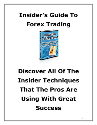 1
Insider's Guide To
Forex Trading
Discover All Of The
Insider Techniques
That The Pros Are
Using With Great
Success
 