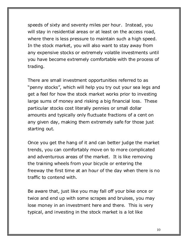 10
speeds of sixty and seventy miles per hour. Instead, you
will stay in residential areas or at least on the access road,
where there is less pressure to maintain such a high speed.
In the stock market, you will also want to stay away from
any expensive stocks or extremely volatile investments until
you have become extremely comfortable with the process of
trading.
There are small investment opportunities referred to as
“penny stocks”, which will help you try out your sea legs and
get a feel for how the stock market works prior to investing
large sums of money and risking a big financial loss. These
particular stocks cost literally pennies or small dollar
amounts and typically only fluctuate fractions of a cent on
any given day, making them extremely safe for those just
starting out.
Once you get the hang of it and can better judge the market
trends, you can comfortably move on to more complicated
and adventurous areas of the market. It is like removing
the training wheels from your bicycle or entering the
freeway the first time at an hour of the day when there is no
traffic to contend with.
Be aware that, just like you may fall off your bike once or
twice and end up with some scrapes and bruises, you may
lose money in an investment here and there. This is very
typical, and investing in the stock market is a lot like
 