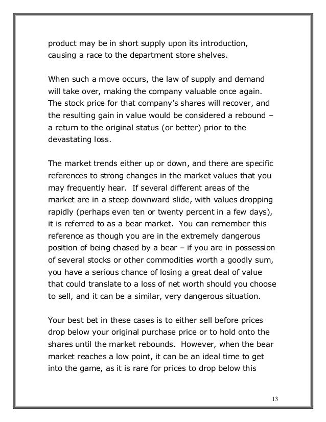 13
product may be in short supply upon its introduction,
causing a race to the department store shelves.
When such a move occurs, the law of supply and demand
will take over, making the company valuable once again.
The stock price for that company’s shares will recover, and
the resulting gain in value would be considered a rebound –
a return to the original status (or better) prior to the
devastating loss.
The market trends either up or down, and there are specific
references to strong changes in the market values that you
may frequently hear. If several different areas of the
market are in a steep downward slide, with values dropping
rapidly (perhaps even ten or twenty percent in a few days),
it is referred to as a bear market. You can remember this
reference as though you are in the extremely dangerous
position of being chased by a bear – if you are in possession
of several stocks or other commodities worth a goodly sum,
you have a serious chance of losing a great deal of value
that could translate to a loss of net worth should you choose
to sell, and it can be a similar, very dangerous situation.
Your best bet in these cases is to either sell before prices
drop below your original purchase price or to hold onto the
shares until the market rebounds. However, when the bear
market reaches a low point, it can be an ideal time to get
into the game, as it is rare for prices to drop below this
 