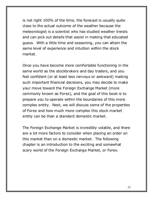 15
is not right 100% of the time, the forecast is usually quite
close to the actual outcome of the weather because the
meteorologist is a scientist who has studied weather trends
and can pick out details that assist in making that educated
guess. With a little time and seasoning, you can attain the
same level of experience and intuition within the stock
market.
Once you have become more comfortable functioning in the
same world as the stockbrokers and day traders, and you
feel confident (or at least less nervous or awkward) making
such important financial decisions, you may decide to make
your move toward the Foreign Exchange Market (more
commonly known as Forex), and the goal of this book is to
prepare you to operate within the boundaries of this more
complex entity. Next, we will discuss some of the properties
of Forex and how much more complex this stock market
entity can be than a standard domestic market.
The Foreign Exchange Market is incredibly volatile, and there
are a lot more factors to consider when placing an order on
this market than on a domestic market. The following
chapter is an introduction to the exciting and somewhat
scary world of the Foreign Exchange Market, or Forex.
 
