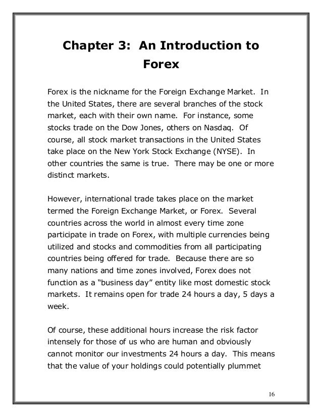 16
Chapter 3: An Introduction to
Forex
Forex is the nickname for the Foreign Exchange Market. In
the United States, there are several branches of the stock
market, each with their own name. For instance, some
stocks trade on the Dow Jones, others on Nasdaq. Of
course, all stock market transactions in the United States
take place on the New York Stock Exchange (NYSE). In
other countries the same is true. There may be one or more
distinct markets.
However, international trade takes place on the market
termed the Foreign Exchange Market, or Forex. Several
countries across the world in almost every time zone
participate in trade on Forex, with multiple currencies being
utilized and stocks and commodities from all participating
countries being offered for trade. Because there are so
many nations and time zones involved, Forex does not
function as a “business day” entity like most domestic stock
markets. It remains open for trade 24 hours a day, 5 days a
week.
Of course, these additional hours increase the risk factor
intensely for those of us who are human and obviously
cannot monitor our investments 24 hours a day. This means
that the value of your holdings could potentially plummet
 