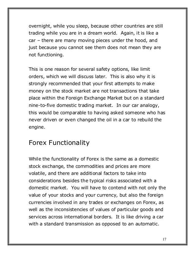17
overnight, while you sleep, because other countries are still
trading while you are in a dream world. Again, it is like a
car – there are many moving pieces under the hood, and
just because you cannot see them does not mean they are
not functioning.
This is one reason for several safety options, like limit
orders, which we will discuss later. This is also why it is
strongly recommended that your first attempts to make
money on the stock market are not transactions that take
place within the Foreign Exchange Market but on a standard
nine-to-five domestic trading market. In our car analogy,
this would be comparable to having asked someone who has
never driven or even changed the oil in a car to rebuild the
engine.
Forex Functionality
While the functionality of Forex is the same as a domestic
stock exchange, the commodities and prices are more
volatile, and there are additional factors to take into
considerations besides the typical risks associated with a
domestic market. You will have to contend with not only the
value of your stocks and your currency, but also the foreign
currencies involved in any trades or exchanges on Forex, as
well as the inconsistencies of values of particular goods and
services across international borders. It is like driving a car
with a standard transmission as opposed to an automatic.
 
