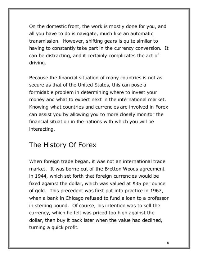 18
On the domestic front, the work is mostly done for you, and
all you have to do is navigate, much like an automatic
transmission. However, shifting gears is quite similar to
having to constantly take part in the currency conversion. It
can be distracting, and it certainly complicates the act of
driving.
Because the financial situation of many countries is not as
secure as that of the United States, this can pose a
formidable problem in determining where to invest your
money and what to expect next in the international market.
Knowing what countries and currencies are involved in Forex
can assist you by allowing you to more closely monitor the
financial situation in the nations with which you will be
interacting.
The History Of Forex
When foreign trade began, it was not an international trade
market. It was borne out of the Bretton Woods agreement
in 1944, which set forth that foreign currencies would be
fixed against the dollar, which was valued at $35 per ounce
of gold. This precedent was first put into practice in 1967,
when a bank in Chicago refused to fund a loan to a professor
in sterling pound. Of course, his intention was to sell the
currency, which he felt was priced too high against the
dollar, then buy it back later when the value had declined,
turning a quick profit.
 