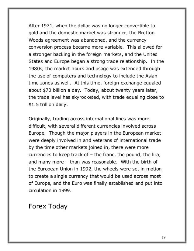 19
After 1971, when the dollar was no longer convertible to
gold and the domestic market was stronger, the Bretton
Woods agreement was abandoned, and the currency
conversion process became more variable. This allowed for
a stronger backing in the foreign markets, and the United
States and Europe began a strong trade relationship. In the
1980s, the market hours and usage was extended through
the use of computers and technology to include the Asian
time zones as well. At this time, foreign exchange equaled
about $70 billion a day. Today, about twenty years later,
the trade level has skyrocketed, with trade equaling close to
$1.5 trillion daily.
Originally, trading across international lines was more
difficult, with several different currencies involved across
Europe. Though the major players in the European market
were deeply involved in and veterans of international trade
by the time other markets joined in, there were more
currencies to keep track of – the franc, the pound, the lira,
and many more – than was reasonable. With the birth of
the European Union in 1992, the wheels were set in motion
to create a single currency that would be used across most
of Europe, and the Euro was finally established and put into
circulation in 1999.
Forex Today
 